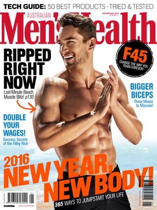 AUSTRALIAN
JANUARY 2016 $8.99
NZ $9.99INC GST
NEWBODY!NEWYEAR,
365 WAYS TO JUMPSTART YOUR LIFE
2016
BIGGER
BICEPS
Three Moves
to Massive!
DOUBLE
YOUR
WAGES!
Success Secrets
of the Filthy Rich
RIPPED
RIGHT
NOWLast-Minute Beach
Muscle Blitz! p130
TECH GUIDE: 50 BEST PRODUCTS -TRIED &TESTED
F45CHANGE THE WAY YOUTRAIN FOREVER!
yahoo7.com.au/menshealth
PP100007430
yahoo7.com.au/menshealth
PP100007430
 
