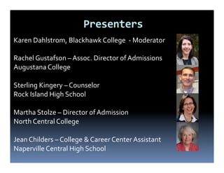 Presenters
Karen Dahlstrom, Blackhawk College - Moderator

Rachel Gustafson – Assoc. Director of Admissions
Augustana College

Sterling Kingery – Counselor
Rock Island High School

Martha Stolze – Director of Admission
North Central College

Jean Childers – College & Career Center Assistant
Naperville Central High School
 
