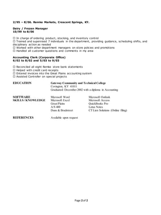 Page 2 of 2
2/95 – 8/06. Remke Markets, Crescent Springs, KY.
Dairy / Frozen Manager
10/99 to 8/06
In charge of ordering product, stocking, and inventory control
Trained and supervised 7 individuals in the department, providing guidance, scheduling shifts, and
disciplinary action as needed
Worked with other department managers on store policies and promotions
Handled all customer questions and comments in my area
Accounting Clerk (Corporate Office)
6/02 to 8/02 and 5/03 to 9/03
Reconciled all eight Remke store bank statements
Helped with credit card receipts
Entered invoices into the Great Plains accounting system
Assisted Controller on special projects
EDUCATION Gateway Community and Technical College
Covington, KY 41011
Graduated: December 2002 with a diploma in Accounting
SOFTWARE Microsoft Word Microsoft Outlook
SKILLS / KNOWLEDGE Microsoft Excel Microsoft Access
Great Plains QuickBooks Pro
A/S 400 Lotus Notes
Duns & Bradstreet CT Lien Solutions (Online filing)
REFERENCES Available upon request
 