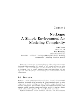 Chapter 1
NetLogo:
A Simple Environment for
Modeling Complexity
Seth Tisue
seth@tisue.net
Uri Wilensky
uri@northwestern.edu
Center for Connected Learning and Computer-Based Modeling
Northwestern University, Evanston, Illinois
NetLogo [?] is a multi-agent programming language and modeling environment for
simulating complex phenomena. It is designed for both research and education and is
used across a wide range of disciplines and education levels. In this paper we focus
on NetLogo as a tool for research and for teaching at the undergraduate level and
higher. We outline the principles behind our design and describe recent and planned
enhancements.
1.1 Overview
NetLogo is a multi-agent programming language and modeling environment for
simulating natural and social phenomena. It is particularly well suited for mod-
eling complex systems evolving over time. Modelers can give instructions to
hundreds or thousands of independent “agents” all operating concurrently. This
makes it possible to explore connections between micro-level behaviors of indi-
viduals and macro-level patterns that emerge from their interactions.
NetLogo enables users to open simulations and “play” with them, exploring
 