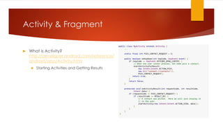 Activity & Fragment
 What is Activity?
http://developer.android.com/reference/
android/app/Activity.html
 Starting Activities and Getting Results
public class MyActivity extends Activity {
...
static final int PICK_CONTACT_REQUEST = 0;
public boolean onKeyDown(int keyCode, KeyEvent event) {
if (keyCode == KeyEvent.KEYCODE_DPAD_CENTER) {
// When the user center presses, let them pick a contact.
startActivityForResult(
new Intent(Intent.ACTION_PICK,
new Uri("content://contacts")),
PICK_CONTACT_REQUEST);
return true;
}
return false;
}
protected void onActivityResult(int requestCode, int resultCode,
Intent data) {
if (requestCode == PICK_CONTACT_REQUEST) {
if (resultCode == RESULT_OK) {
// A contact was picked. Here we will just display it
// to the user.
startActivity(new Intent(Intent.ACTION_VIEW, data));
}
}
}
}
 