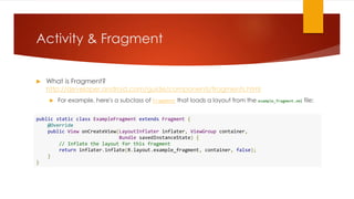 Activity & Fragment
 What is Fragment?
http://developer.android.com/guide/components/fragments.html
 For example, here's a subclass of Fragment that loads a layout from the example_fragment.xml file:
public static class ExampleFragment extends Fragment {
@Override
public View onCreateView(LayoutInflater inflater, ViewGroup container,
Bundle savedInstanceState) {
// Inflate the layout for this fragment
return inflater.inflate(R.layout.example_fragment, container, false);
}
}
 