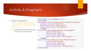 Activity & Fragment
 What is Fragment?
http://developer.android.co
m/guide/components/fragm
ents.html
 Declare the fragment inside
the activity’s layout file
<?xml version="1.0" encoding="utf-8"?>
<LinearLayout
xmlns:android="http://schemas.android.com/apk/res/android"
android:orientation="horizontal"
android:layout_width="match_parent"
android:layout_height="match_parent">
<fragment
android:name="com.example.news.ArticleListFragment"
android:id="@+id/list"
android:layout_weight="1"
android:layout_width="0dp"
android:layout_height="match_parent" />
<fragment
android:name="com.example.news.ArticleReaderFragment"
android:id="@+id/viewer"
android:layout_weight="2"
android:layout_width="0dp"
android:layout_height="match_parent" />
</LinearLayout>
 