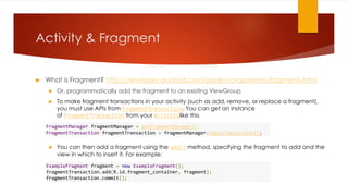 Activity & Fragment
 What is Fragment? http://developer.android.com/guide/components/fragments.html
 Or, programmatically add the fragment to an existing ViewGroup
 To make fragment transactions in your activity (such as add, remove, or replace a fragment),
you must use APIs from FragmentTransaction. You can get an instance
of FragmentTransaction from your Activitylike this:
 You can then add a fragment using the add() method, specifying the fragment to add and the
view in which to insert it. For example:
FragmentManager fragmentManager = getFragmentManager()
FragmentTransaction fragmentTransaction = fragmentManager.beginTransaction();
ExampleFragment fragment = new ExampleFragment();
fragmentTransaction.add(R.id.fragment_container, fragment);
fragmentTransaction.commit();
 