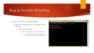 Bug & Trouble Shooting
 How to Solve it by Using Telnet
 Run your application on Android Virtual
Device
 Run CMD in Windows
 Write cd/ to go back to C drive directory
 Use the command ‘telnet localhost
5554’ to connect Android Emulator
 