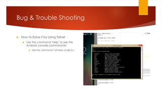Bug & Trouble Shooting
 How to Solve it by Using Telnet
 Use the command ‘help’ to see the
Android console command list
 Use the command ‘window scale 0.x’
 