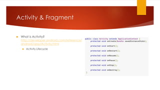 Activity & Fragment
 What is Activity?
http://developer.android.com/reference/
android/app/Activity.html
 Activity Lifecycle
public class Activity extends ApplicationContext {
protected void onCreate(Bundle savedInstanceState);
protected void onStart();
protected void onRestart();
protected void onResume();
protected void onPause();
protected void onStop();
protected void onDestroy();
}
 