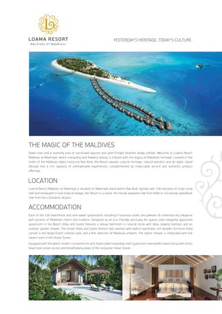 YESTERDAY’S HERITAGE, TODAY’S CULTURE. 
THE MAGIC OF THE MALDIVES 
Dawn rises and a stunning vista of sun-kissed lagoons and palm-fringed beaches slowly unfolds. Welcome to Loama Resort 
Maldives at Maamigili, where tranquility and flawless beauty is imbued with the legacy of Maldivian heritage. Located in the 
midst of the Maldives oldest historical Raa Atoll, the Resort weaves cultural heritage, natural wonders and an idyllic island 
lifestyle into a rich tapestry of unforgettable experiences, complemented by impeccable service and authentic product 
offerings. 
LOCATION 
Loama Resort Maldives at Maamigili is situated on Maamigili island within Raa Atoll. Spread over 100 hectares of virgin coral 
reef and enveloped in lush tropical foliage, the Resort is a scenic 45-minute seaplane ride from Malé or 10-minute speedboat 
ride from Ifuru Domestic Airport. 
ACCOMMODATION 
Each of the 105 beachfront and over-water guestrooms including 5 luxurious suites are palettes of contemporary elegance 
with accents of Maldivian charm and tradition. Designed as an eco-friendly sanctuary for guests, each elegantly appointed 
guestroom in the Beach Villas and Suites features a deluxe bathroom in natural stone with deep soaking bathtub, and an 
outdoor garden shower. The Ocean Villas and Suites feature twin vanities with walk-in wardrobe, rich wooden furniture hand 
carved in the Anglo-Dutch colonial style, and a fine selection of Maldivian artwork. The indoor shower is integrated with the 
steam room in the Ocean Suites. 
Equipped with the latest modern conveniences and impeccable hospitality, each guestroom exemplifies island living with direct 
beach and ocean access and breathtaking views of the turquoise Indian Ocean. 
 