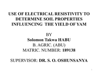 USE OF ELECTRICAL RESISTIVITY TO
DETERMINE SOIL PROPERTIES
INFLUENCING THE YIELD OF YAM
BY
Solomon Takwa HABU
B. AGRIC. (ABU)
MATRIC. NUMBER: 189138
SUPERVISOR: DR. S. O. OSHUNSANYA
1
 