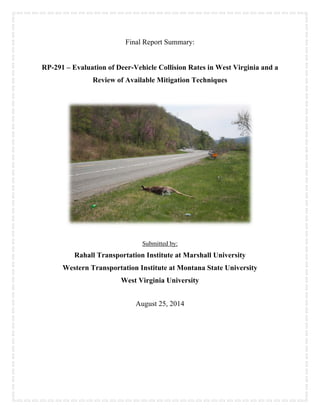 Final Report Summary:
RP-291 – Evaluation of Deer-Vehicle Collision Rates in West Virginia and a
Review of Available Mitigation Techniques
Submitted by:
Rahall Transportation Institute at Marshall University
Western Transportation Institute at Montana State University
West Virginia University
August 25, 2014
 
