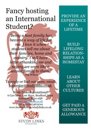 PROVIDE AN
EXPERIENCE
OF A
LIFETIME
BUILD
LIFELONG
RELATION-
SHIPS AS A
HOMESTAY
LEARN
ABOUT
OTHER
CULTURES
GET PAID A
GENEROUS
ALLOWANCE
Fancy hosting
an International
Student?
To apply or find out more, email
homestay@studylinks.co.uk
Study Links International
6 Carr Lane, Low Moor, Bradford, West
Yorkshire, BD12 0QS
www.studylinks.co.uk
Tel: 44(0)1274679710
www.facebook.com/studylinks.co.uk
‘Being a host family has
become a way of life for
me. I love it when
students tell me about
their families, home and
country. I still have
letters thanking me and
saying we were like a
second family to them.’
- Joy Wilton
 
