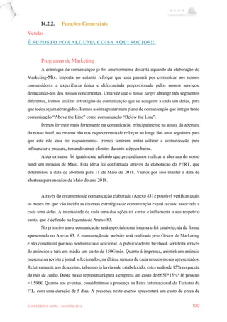 CARPE EBORA HOTEL - MAIO DE 2016 100
14.2.2. Funções Comerciais
Vendas
É SUPOSTO POR ALGUMA COISA AQUI SOCIOS!!!
Programas de Marketing
A estratégia de comunicação já foi anteriormente descrita aquando da elaboração do
Marketing-Mix. Importa no entanto reforçar que esta passará por comunicar aos nossos
consumidores a experiência única e diferenciada proporcionada pelos nossos serviços,
destacando-nos dos nossos concorrentes. Uma vez que o nosso target abrange três segmentos
diferentes, iremos utilizar estratégias de comunicação que se adequem a cada um deles, para
que todos sejam abrangidos. Iremos assim apostar num plano de comunicação que integra tanto
comunicação “Above the Line” como comunicação “Below the Line”.
Iremos investir mais fortemente na comunicação principalmente na altura da abertura
do nosso hotel, no entanto não nos esqueceremos de reforçar ao longo dos anos seguintes para
que este não caia no esquecimento. Iremos também tentar utilizar a comunicação para
influenciar a procura, tentando atrair clientes durante a época baixa.
Anteriormente foi igualmente referido que pretendíamos realizar a abertura do nosso
hotel em meados de Maio. Esta ideia foi confirmada através da elaboração do PERT, que
determinou a data de abertura para 11 de Maio de 2018. Vamos por isso manter a data de
abertura para meados de Maio do ano 2018.
Através do orçamento de comunicação elaborado (Anexo 83) é possível verificar quais
os meses em que vão incidir as diversas estratégias de comunicação e qual o custo associado a
cada uma delas. A intensidade de cada uma das ações irá variar e influenciar o seu respetivo
custo, que é definido na legenda do Anexo 83.
No primeiro ano a comunicação será especialmente intensa e foi estabelecida da forma
apresentada no Anexo 83. A manutenção do website será realizada pelo Gestor de Marketing
e não constituirá por isso nenhum custo adicional. A publicidade no facebook será feita através
de anúncios e terá em média um custo de 150€/mês. Quanto à imprensa, existirá um anúncio
presente na revista e jornal selecionados, na última semana de cada um dos meses apresentados.
Relativamente aos descontos, tal como já havia sido estabelecido, estes serão de 15% no pacote
do mês de Junho. Deste modo representará para a empresa um custo de 665€*15%*16 pessoas
=1.596€. Quanto aos eventos, considerámos a presença na Feira Internacional do Turismo da
FIL, com uma duração de 5 dias. A presença neste evento apresentará um custo de cerca de
 