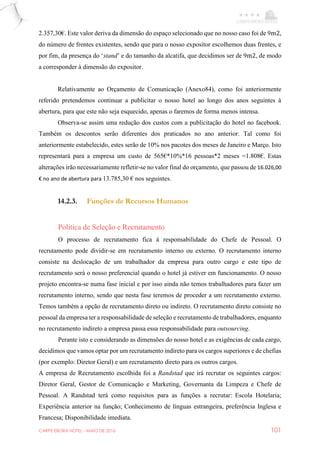CARPE EBORA HOTEL - MAIO DE 2016 101
2.357,30€. Este valor deriva da dimensão do espaço selecionado que no nosso caso foi de 9m2,
do número de frentes existentes, sendo que para o nosso expositor escolhemos duas frentes, e
por fim, da presença do ‘stand’ e do tamanho da alcatifa, que decidimos ser de 9m2, de modo
a corresponder à dimensão do expositor.
Relativamente ao Orçamento de Comunicação (Anexo84), como foi anteriormente
referido pretendemos continuar a publicitar o nosso hotel ao longo dos anos seguintes à
abertura, para que este não seja esquecido, apenas o faremos de forma menos intensa.
Observa-se assim uma redução dos custos com a publicitação do hotel no facebook.
Também os descontos serão diferentes dos praticados no ano anterior. Tal como foi
anteriormente estabelecido, estes serão de 10% nos pacotes dos meses de Janeiro e Março. Isto
representará para a empresa um custo de 565€*10%*16 pessoas*2 meses =1.808€. Estas
alterações irão necessariamente refletir-se no valor final do orçamento, que passou de 16.026,00
€ no ano de abertura para 13.785,30 € nos seguintes.
14.2.3. Funções de Recursos Humanos
Política de Seleção e Recrutamento
O processo de recrutamento fica à responsabilidade do Chefe de Pessoal. O
recrutamento pode dividir-se em recrutamento interno ou externo. O recrutamento interno
consiste na deslocação de um trabalhador da empresa para outro cargo e este tipo de
recrutamento será o nosso preferencial quando o hotel já estiver em funcionamento. O nosso
projeto encontra-se numa fase inicial e por isso ainda não temos trabalhadores para fazer um
recrutamento interno, sendo que nesta fase teremos de proceder a um recrutamento externo.
Temos também a opção de recrutamento direto ou indireto. O recrutamento direto consiste no
pessoal da empresa ter a responsabilidade de seleção e recrutamento de trabalhadores, enquanto
no recrutamento indireto a empresa passa essa responsabilidade para outsourcing.
Perante isto e considerando as dimensões do nosso hotel e as exigências de cada cargo,
decidimos que vamos optar por um recrutamento indireto para os cargos superiores e de chefias
(por exemplo: Diretor Geral) e um recrutamento direto para os outros cargos.
A empresa de Recrutamento escolhida foi a Randstad que irá recrutar os seguintes cargos:
Diretor Geral, Gestor de Comunicação e Marketing, Governanta da Limpeza e Chefe de
Pessoal. A Randstad terá como requisitos para as funções a recrutar: Escola Hotelaria;
Experiência anterior na função; Conhecimento de línguas estrangeira, preferência Inglesa e
Francesa; Disponibilidade imediata.
 