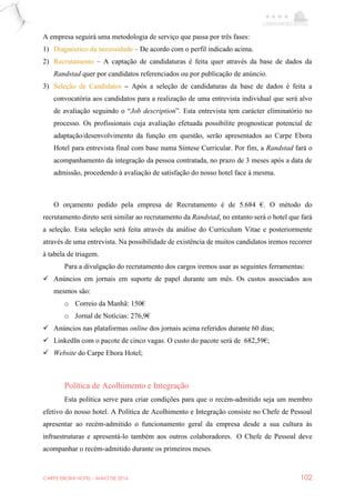 CARPE EBORA HOTEL - MAIO DE 2016 102
A empresa seguirá uma metodologia de serviço que passa por três fases:
1) Diagnóstico da necessidade – De acordo com o perfil indicado acima.
2) Recrutamento – A captação de candidaturas é feita quer através da base de dados da
Randstad quer por candidatos referenciados ou por publicação de anúncio.
3) Seleção de Candidatos – Após a seleção de candidaturas da base de dados é feita a
convocatória aos candidatos para a realização de uma entrevista individual que será alvo
de avaliação seguindo o “Job description”. Esta entrevista tem carácter eliminatório no
processo. Os profissionais cuja avaliação efetuada possibilite prognosticar potencial de
adaptação/desenvolvimento da função em questão, serão apresentados ao Carpe Ebora
Hotel para entrevista final com base numa Síntese Curricular. Por fim, a Randstad fará o
acompanhamento da integração da pessoa contratada, no prazo de 3 meses após a data de
admissão, procedendo à avaliação de satisfação do nosso hotel face à mesma.
O orçamento pedido pela empresa de Recrutamento é de 5.684 €. O método do
recrutamento direto será similar ao recrutamento da Randstad, no entanto será o hotel que fará
a seleção. Esta seleção será feita através da análise do Curriculum Vitae e posteriormente
através de uma entrevista. Na possibilidade de existência de muitos candidatos iremos recorrer
à tabela de triagem.
Para a divulgação do recrutamento dos cargos iremos usar as seguintes ferramentas:
 Anúncios em jornais em suporte de papel durante um mês. Os custos associados aos
mesmos são:
o Correio da Manhã: 150€
o Jornal de Notícias: 276,9€
 Anúncios nas plataformas online dos jornais acima referidos durante 60 dias;
 LinkedIn com o pacote de cinco vagas. O custo do pacote será de 682,59€;
 Website do Carpe Ebora Hotel;
Política de Acolhimento e Integração
Esta política serve para criar condições para que o recém-admitido seja um membro
efetivo do nosso hotel. A Política de Acolhimento e Integração consiste no Chefe de Pessoal
apresentar ao recém-admitido o funcionamento geral da empresa desde a sua cultura às
infraestruturas e apresentá-lo também aos outros colaboradores. O Chefe de Pessoal deve
acompanhar o recém-admitido durante os primeiros meses.
 