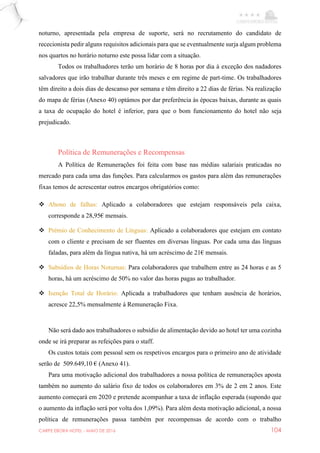 CARPE EBORA HOTEL - MAIO DE 2016 104
noturno, apresentada pela empresa de suporte, será no recrutamento do candidato de
rececionista pedir alguns requisitos adicionais para que se eventualmente surja algum problema
nos quartos no horário noturno este possa lidar com a situação.
Todos os trabalhadores terão um horário de 8 horas por dia à exceção dos nadadores
salvadores que irão trabalhar durante três meses e em regime de part-time. Os trabalhadores
têm direito a dois dias de descanso por semana e têm direito a 22 dias de férias. Na realização
do mapa de férias (Anexo 40) optámos por dar preferência às épocas baixas, durante as quais
a taxa de ocupação do hotel é inferior, para que o bom funcionamento do hotel não seja
prejudicado.
Política de Remunerações e Recompensas
A Política de Remunerações foi feita com base nas médias salariais praticadas no
mercado para cada uma das funções. Para calcularmos os gastos para além das remunerações
fixas temos de acrescentar outros encargos obrigatórios como:
 Abono de falhas: Aplicado a colaboradores que estejam responsáveis pela caixa,
corresponde a 28,95€ mensais.
 Prémio de Conhecimento de Línguas: Aplicado a colaboradores que estejam em contato
com o cliente e precisam de ser fluentes em diversas línguas. Por cada uma das línguas
faladas, para além da língua nativa, há um acréscimo de 21€ mensais.
 Subsídios de Horas Noturnas: Para colaboradores que trabalhem entre as 24 horas e as 5
horas, há um acréscimo de 50% no valor das horas pagas ao trabalhador.
 Isenção Total de Horário: Aplicada a trabalhadores que tenham ausência de horários,
acresce 22,5% mensalmente à Remuneração Fixa.
Não será dado aos trabalhadores o subsídio de alimentação devido ao hotel ter uma cozinha
onde se irá preparar as refeições para o staff.
Os custos totais com pessoal sem os respetivos encargos para o primeiro ano de atividade
serão de 509.649,10 € (Anexo 41).
Para uma motivação adicional dos trabalhadores a nossa política de remunerações aposta
também no aumento do salário fixo de todos os colaboradores em 3% de 2 em 2 anos. Este
aumento começará em 2020 e pretende acompanhar a taxa de inflação esperada (supondo que
o aumento da inflação será por volta dos 1,09%). Para além desta motivação adicional, a nossa
política de remunerações passa também por recompensas de acordo com o trabalho
 