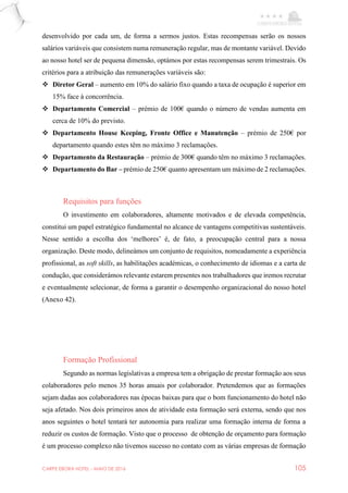 CARPE EBORA HOTEL - MAIO DE 2016 105
desenvolvido por cada um, de forma a sermos justos. Estas recompensas serão os nossos
salários variáveis que consistem numa remuneração regular, mas de montante variável. Devido
ao nosso hotel ser de pequena dimensão, optámos por estas recompensas serem trimestrais. Os
critérios para a atribuição das remunerações variáveis são:
 Diretor Geral – aumento em 10% do salário fixo quando a taxa de ocupação é superior em
15% face à concorrência.
 Departamento Comercial – prémio de 100€ quando o número de vendas aumenta em
cerca de 10% do previsto.
 Departamento House Keeping, Fronte Office e Manutenção – prémio de 250€ por
departamento quando estes têm no máximo 3 reclamações.
 Departamento da Restauração – prémio de 300€ quando têm no máximo 3 reclamações.
 Departamento do Bar – prémio de 250€ quanto apresentam um máximo de 2 reclamações.
Requisitos para funções
O investimento em colaboradores, altamente motivados e de elevada competência,
constitui um papel estratégico fundamental no alcance de vantagens competitivas sustentáveis.
Nesse sentido a escolha dos ‘melhores’ é, de fato, a preocupação central para a nossa
organização. Deste modo, delineámos um conjunto de requisitos, nomeadamente a experiência
profissional, as soft skills, as habilitações académicas, o conhecimento de idiomas e a carta de
condução, que considerámos relevante estarem presentes nos trabalhadores que iremos recrutar
e eventualmente selecionar, de forma a garantir o desempenho organizacional do nosso hotel
(Anexo 42).
Formação Profissional
Segundo as normas legislativas a empresa tem a obrigação de prestar formação aos seus
colaboradores pelo menos 35 horas anuais por colaborador. Pretendemos que as formações
sejam dadas aos colaboradores nas épocas baixas para que o bom funcionamento do hotel não
seja afetado. Nos dois primeiros anos de atividade esta formação será externa, sendo que nos
anos seguintes o hotel tentará ter autonomia para realizar uma formação interna de forma a
reduzir os custos de formação. Visto que o processo de obtenção de orçamento para formação
é um processo complexo não tivemos sucesso no contato com as várias empresas de formação
 