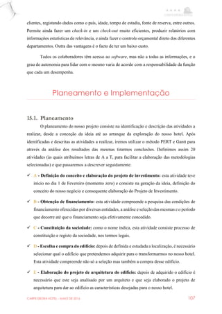 CARPE EBORA HOTEL - MAIO DE 2016 107
clientes, registando dados como o país, idade, tempo de estadia, fonte de reserva, entre outros.
Permite ainda fazer um check-in e um check-out muito eficientes, produzir relatórios com
informações estatísticas de relevância, e ainda fazer o controlo orçamental direto dos diferentes
departamentos. Outra das vantagens é o facto de ter um baixo custo.
Todos os colaboradores têm acesso ao software, mas não a todas as informações, e o
grau de autonomia para lidar com o mesmo varia de acordo com a responsabilidade da função
que cada um desempenha.
Planeamento e Implementação
15.1. Planeamento
O planeamento do nosso projeto consiste na identificação e descrição das atividades a
realizar, desde a conceção da ideia até ao arranque da exploração do nosso hotel. Após
identificadas e descritas as atividades a realizar, iremos utilizar o método PERT e Gantt para
através da análise dos resultados das mesmas tirarmos conclusões. Definimos assim 20
atividades (às quais atribuímos letras de A a T, para facilitar a elaboração das metodologias
selecionadas) e que passaremos a descrever seguidamente.
 A - Definição do conceito e elaboração do projeto de investimento: esta atividade teve
início no dia 1 de Fevereiro (momento zero) e consiste na geração da ideia, definição do
conceito do nosso negócio e consequente elaboração do Projeto de Investimento.
 B - Obtenção de financiamento: esta atividade compreende a pesquisa das condições de
financiamento oferecidas por diversas entidades, a análise e seleção das mesmas e o período
que decorre até que o financiamento seja efetivamente concedido.
 C - Constituição da sociedade: como o nome indica, esta atividade consiste processo de
constituição e registo da sociedade, nos termos legais.
 D - Escolha e compra do edifício: depois de definida e estudada a localização, é necessário
selecionar qual o edifício que pretendemos adquirir para o transformarmos no nosso hotel.
Esta atividade compreende não só a seleção mas também a compra desse edifício.
 E - Elaboração do projeto de arquitetura do edifício: depois de adquirido o edifício é
necessário que este seja analisado por um arquiteto e que seja elaborado o projeto de
arquitetura para dar ao edifício as características desejadas para o nosso hotel.
 