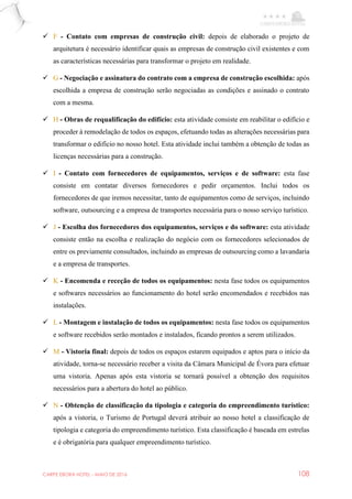 CARPE EBORA HOTEL - MAIO DE 2016 108
 F - Contato com empresas de construção civil: depois de elaborado o projeto de
arquitetura é necessário identificar quais as empresas de construção civil existentes e com
as características necessárias para transformar o projeto em realidade.
 G - Negociação e assinatura do contrato com a empresa de construção escolhida: após
escolhida a empresa de construção serão negociadas as condições e assinado o contrato
com a mesma.
 H - Obras de requalificação do edifício: esta atividade consiste em reabilitar o edifício e
proceder à remodelação de todos os espaços, efetuando todas as alterações necessárias para
transformar o edifício no nosso hotel. Esta atividade inclui também a obtenção de todas as
licenças necessárias para a construção.
 I - Contato com fornecedores de equipamentos, serviços e de software: esta fase
consiste em contatar diversos fornecedores e pedir orçamentos. Inclui todos os
fornecedores de que iremos necessitar, tanto de equipamentos como de serviços, incluindo
software, outsourcing e a empresa de transportes necessária para o nosso serviço turístico.
 J - Escolha dos fornecedores dos equipamentos, serviços e do software: esta atividade
consiste então na escolha e realização do negócio com os fornecedores selecionados de
entre os previamente consultados, incluindo as empresas de outsourcing como a lavandaria
e a empresa de transportes.
 K - Encomenda e receção de todos os equipamentos: nesta fase todos os equipamentos
e softwares necessários ao funcionamento do hotel serão encomendados e recebidos nas
instalações.
 L - Montagem e instalação de todos os equipamentos: nesta fase todos os equipamentos
e software recebidos serão montados e instalados, ficando prontos a serem utilizados.
 M - Vistoria final: depois de todos os espaços estarem equipados e aptos para o início da
atividade, torna-se necessário receber a visita da Câmara Municipal de Évora para efetuar
uma vistoria. Apenas após esta vistoria se tornará possível a obtenção dos requisitos
necessários para a abertura do hotel ao público.
 N - Obtenção de classificação da tipologia e categoria do empreendimento turístico:
após a vistoria, o Turismo de Portugal deverá atribuir ao nosso hotel a classificação de
tipologia e categoria do empreendimento turístico. Esta classificação é baseada em estrelas
e é obrigatória para qualquer empreendimento turístico.
 