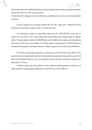 CARPE EBORA HOTEL - MAIO DE 2016 10
características de serviço diferenciadoras que iremos proporcionar. O preço do quarto em época
alta será de 170€ e de 155€ em época baixa.
O nosso hotel irá empregar cerca de 50 pessoas, escolhidas de acordo com critérios bastante
selectivos.
O nosso projecto tem a duração mínima de 831 dias, sendo que a abertura do hotel
estará prevista acontecer a partir do dia 11 de Maio de 2018.
O investimento inicial no Carpe Ebora Hotel será de 1.809.662,04€, sendo que irá
ocorrer nos anos 2016 e 2017. Este capital total será dividido entre capital próprio e capitais
alheio. O capital próprio totaliza 524 800,00€ que será dividido em oito quotas, correspondendo
cada uma aos oito sócios da sociedade. Os capitais alheios correspondem a 1.284.862,04€, que
resultam da contração de um financiamento a médio/longo prazo e de um leasing mobiliário.
O VAL do nosso projeto apresenta o valor positivo de 451.963,98 €, uma TIR de 10%
(acima da taxa de actualização nominal), um período de recuperação financeira de cerca de 9,8
anos e uma IR aproximada de 1,32, o que significa que por cada euro investido no projeto, este
pode gerar 1,32 euros.
Conclui-se assim que este projeto é viável, sendo um projeto gerador de riqueza e de
valor económico acrescentado, traduzindo-se num MVA de 18.671.604,93 €.
 