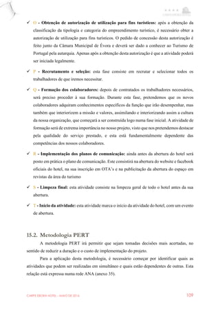 CARPE EBORA HOTEL - MAIO DE 2016 109
 O - Obtenção de autorização de utilização para fins turísticos: após a obtenção da
classificação da tipologia e categoria do empreendimento turístico, é necessário obter a
autorização de utilização para fins turísticos. O pedido de concessão desta autorização é
feito junto da Câmara Municipal de Évora e deverá ser dado a conhecer ao Turismo de
Portugal pela autarquia. Apenas após a obtenção desta autorização é que a atividade poderá
ser iniciada legalmente.
 P - Recrutamento e seleção: esta fase consiste em recrutar e selecionar todos os
trabalhadores de que iremos necessitar.
 Q - Formação dos colaboradores: depois de contratados os trabalhadores necessários,
será preciso proceder à sua formação. Durante esta fase, pretendemos que os novos
colaboradores adquiram conhecimentos específicos da função que irão desempenhar, mas
também que interiorizem a missão e valores, assimilando e interiorizando assim a cultura
da nossa organização, que começará a ser construída logo numa fase inicial. A atividade de
formação será de extrema importância no nosso projeto, visto que nos pretendemos destacar
pela qualidade do serviço prestado, e esta está fundamentalmente dependente das
competências dos nossos colaboradores.
 R - Implementação dos planos de comunicação: ainda antes da abertura do hotel será
posto em prática o plano de comunicação. Este consistirá na abertura do website e facebook
oficiais do hotel, na sua inscrição em OTA’s e na publicitação da abertura do espaço em
revistas da área do turismo
 S - Limpeza final: esta atividade consiste na limpeza geral de todo o hotel antes da sua
abertura.
 T - Início da atividade: esta atividade marca o início da atividade do hotel, com um evento
de abertura.
15.2. Metodologia PERT
A metodologia PERT irá permitir que sejam tomadas decisões mais acertadas, no
sentido de reduzir a duração e o custo de implementação do projeto.
Para a aplicação desta metodologia, é necessário começar por identificar quais as
atividades que podem ser realizadas em simultâneo e quais estão dependentes de outras. Esta
relação está expressa numa rede ANA (anexo 35).
 