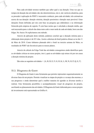 CARPE EBORA HOTEL - MAIO DE 2016 110
Para cada atividade teremos também que saber qual a sua duração. Uma vez que os
tempos de duração das atividades não são determinísticas, isto é, são variáveis aleatórias, para
se proceder à aplicação do PERT é necessário conhecer, para cada atividade, três estimativas
acerca da sua duração: duração otimista, duração pessimista e duração mais provável. Estas
durações foram definidas por nós com base na pesquisa que elaborámos e na informação
fornecida pela empresa de suporte. É com base nestas que é calculada a duração média, que
será necessária para o cálculo das datas mais cedo e mais tarde de cada atividade, bem com das
folgas. No Anexo 36 explicitamos este método.
Através da aplicação deste método, podemos concluir que a duração mínima para a
elaboração deste projeto é de 831 dias. Assim a abertura do hotel poderia efetuar-se no dia 11
de Maio de 2018. Como tínhamos planeado abrir o hotel na terceira semana de Maio, os
resultados do PERT são favoráveis para os nossos planos.
Através do cálculo da Folga Total das atividades conseguimos ainda identificar quais
as atividades criticas no nosso projeto, isto é, quais as atividades cujo atraso irá por em causa
a duração mínima do projeto.
São estas as seguintes atividades = {A; B; D; E; F; G; H; K; L; M; N; O; P; Q; S; T}
15.3. Diagrama de Gantt
O Diagrama de Gantt é uma ferramenta que permite representar esquematicamente as
diversas fases de um projeto. Permite visualizar as etapas do projeto e o avanço das mesmas, o
seu progresso e ainda determinar qual a melhor maneira de agendar as diversas tarefas a
realizar. Esta ferramenta possibilita o acompanhamento visual do progresso do projeto,
auxiliando no planeamento das atividades. O Diagrama de Gantt elaborada para o nosso projeto
de investimento está representado no Gráfico 6.
 