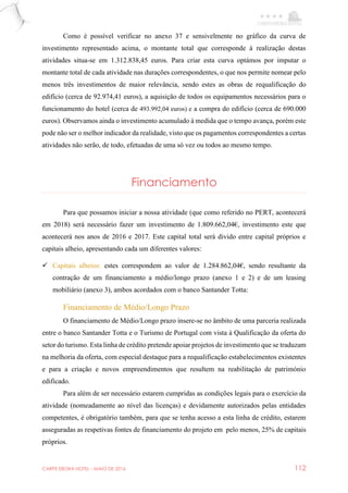 CARPE EBORA HOTEL - MAIO DE 2016 112
Como é possível verificar no anexo 37 e sensivelmente no gráfico da curva de
investimento representado acima, o montante total que corresponde à realização destas
atividades situa-se em 1.312.838,45 euros. Para criar esta curva optámos por imputar o
montante total de cada atividade nas durações correspondentes, o que nos permite nomear pelo
menos três investimentos de maior relevância, sendo estes as obras de requalificação do
edifício (cerca de 92.974,41 euros), a aquisição de todos os equipamentos necessários para o
funcionamento do hotel (cerca de 493.992,04 euros) e a compra do edifício (cerca de 690.000
euros). Observamos ainda o investimento acumulado à medida que o tempo avança, porém este
pode não ser o melhor indicador da realidade, visto que os pagamentos correspondentes a certas
atividades não serão, de todo, efetuadas de uma só vez ou todos ao mesmo tempo.
Financiamento
Para que possamos iniciar a nossa atividade (que como referido no PERT, acontecerá
em 2018) será necessário fazer um investimento de 1.809.662,04€, investimento este que
acontecerá nos anos de 2016 e 2017. Este capital total será divido entre capital próprios e
capitais alheio, apresentando cada um diferentes valores:
 Capitais alheios: estes correspondem ao valor de 1.284.862,04€, sendo resultante da
contração de um financiamento a médio/longo prazo (anexo 1 e 2) e de um leasing
mobiliário (anexo 3), ambos acordados com o banco Santander Totta:
Financiamento de Médio/Longo Prazo
O financiamento de Médio/Longo prazo insere-se no âmbito de uma parceria realizada
entre o banco Santander Totta e o Turismo de Portugal com vista à Qualificação da oferta do
setor do turismo. Esta linha de crédito pretende apoiar projetos de investimento que se traduzam
na melhoria da oferta, com especial destaque para a requalificação estabelecimentos existentes
e para a criação e novos empreendimentos que resultem na reabilitação de património
edificado.
Para além de ser necessário estarem cumpridas as condições legais para o exercício da
atividade (nomeadamente ao nível das licenças) e devidamente autorizados pelas entidades
competentes, é obrigatório também, para que se tenha acesso a esta linha de crédito, estarem
asseguradas as respetivas fontes de financiamento do projeto em pelo menos, 25% de capitais
próprios.
 