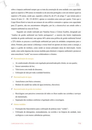 CARPE EBORA HOTEL - MAIO DE 2016 116
sobre o impacto ambiental sempre que se trata da construção de uma unidade com capacidade
igual ou superior a 300 camas ou tratando-se de uma área protegida e com um número igual ou
superior a 50 camas, sendo que, segundo a alínea b), do nº3, do artigo 1º, que remete para o
Anexo II item 12 – DL 151-B/2013, apenas se considera uma cama por quarto. Visto que o
Carpe Ebora Hotel se trata de um restauro de um edifício centenário e apenas com capacidade
para 22 quartos, não nos encontramos obrigados, por lei, a desenvolver um estudo sobre o
impacto ambiental na zona de Évora.
Segundo um estudo realizado por Natalina Sousa e Celeste Eusébio, designado por
“Análise da gestão ambiental nos hotéis portugueses”, a maioria dos hotéis implementa
medidas de gestão ambiental, mas apenas 46% adota uma política de gestão ambiental formal
e 22% detém ou procura a certificação ambiental por parte de entidades competentes para o
efeito. Portanto, para marcar a diferença o nosso hotel irá apostar em áreas como a energia, a
água e a gestão de resíduos, como sendo as nossas principais áreas de intervenção. Assim
sendo, estas serão algumas das nossas medidas para diminuir o impacto ambiental e promover
uma consciência “verde” nos nossos colaboradores e clientes:
 Racionalização de energia:
o Ar condicionado eficiente com regulação personalizada pelo cliente, no seu quarto;
o Sensor automático de luz;
o Televisores com modo de descanso;
o Utilização de leds por toda a unidade hoteleira.
 Racionalização de água:
o Autoclismos com baixo consumo;
o Redutor de caudal nas saídas de água (torneiras, chuveiros).
 Racionalização da gestão de resíduos
o Reciclagem com parceiros comerciais de todos os óleos usados nas cozinhas e serviços
de manutenção;
o Separação dos resíduos conforme a legislação sobre a reciclagem.
 Outras medidas:
o Formação dos funcionários para a utilização de práticas mais “verdes”;
o Utilização de detergentes, nomeadamente, na cozinha e na limpeza da unidade, mais
ecológicos e com menos substâncias químicas;
 