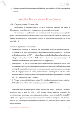 CARPE EBORA HOTEL - MAIO DE 2016 117
o Instalação de painéis solares para a satisfação das necessidades a nível de energia e água
quente.
Analise Financeira e Económica
18.1. Orçamento de Tesouraria
O orçamento de tesouraria (Anexo 97) prevê o saldo de tesouraria que resulta da
diferença entre os recebimentos e os pagamentos de exploração provisionais.
No nosso caso os recebimentos irão resultar da venda dos pacotes, da ocupação dos
quartos e das vendas realizadas no restaurante e bar (como nos mostra o mapa de vendas). Pela
tipologia do nosso negócio, o recebimento acontece no momento da compra/oferta do serviço
logo PMR = 0.
No caso dos pagamentos, estes incluem:
 Os Ordenados Líquidos, as Retenções dos trabalhadores de IRS e descontos relativos à
Segurança Social sobre as remunerações, ao qual a empresa é obrigada a reter e a entregar
ao Estado, assumindo-se PMP = 1 mês; as Retenções da Entidade Patronal a realizar para
a Segurança Social, assumindo-se PMP = 1 mês; e Outros Encargos como os seguros de
acidentes de trabalho e descontos para o fundo de compensação;
 As Compras e FSE, que se referem aos gastos com a compras de necessárias realizar todos
os meses e dos serviços necessários a contratar para a correta operacionalização do negócio
ao longo do ano, incluindo também os investimentos anuais necessários e as comissões que
terão de ser pagas relativo às vendas, nomeadamente a percentagem de 15% das vendas
realizadas por sites de reserva online (como expresso no mapa de gastos mensais e do mapa
dos FSE), assumindo-se PMP = 2 meses;
 O IVA que corresponde à diferença entre o IVA liquidado (incidente sobre as vendas) e o
IVA dedutível (incidente sobre as compras), assumindo-se PMP = 1 mês;
Analisando este orçamento pelos valores inscritos na rubrica “Saldo de Tesouraria”
percebemos que os anos de 2016 e 2017 teremos valores negativos, resultantes dos
investimentos que teremos que incorrer para operacionalizar a nossa atividade. No ano de 2019
e 2020 serão negativos devido aos elevados valores nas rúbricas Compras e FSE. Porém, a
partir de 2021 já serão positivos e sempre crescentes até 2027, muito devido ao valor das vendas
que prevemos ter.
 