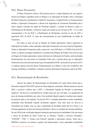 CARPE EBORA HOTEL - MAIO DE 2016 118
18.2. Plano Financeiro
O Plano Financeiro (Anexo 106) permite prever a saúde financeira de um negócio,
através da relação e equilíbrio entre as Origens e as Aplicações de Fundos. Para a realização
do Plano Financeiro considerámos o Saldo de Tesouraria, o Capital Social, os Financiamentos
obtidos e Aplicações Financeiras, a Reserva de Segurança de Tesouraria Pretendida para o
nosso negócio (retirado do mapa do Working Capital), a criação de Reserva Legal e a
Distribuição de Dividendos. A Reserva Legal será criada no ano em que os RT > 0 e o valor
corresponderá a 5% do RLP e a Distribuição de Dividendos ocorrerá no ano de 2027 e
representa 50% do RLP. O valor dos Investimentos já está contabilizado no Saldo de
Tesouraria.
Em todos os anos em que as Origens de Fundos apresentem valores superiores às
Aplicações de Fundos, serão realizadas Aplicações Financeiras na Caixa Geral de Depósitos.
Todas as Aplicações Financeiras terão o prazo de 1 ano (360 dias) e a TANB é fixa de 0,2%.
Assim, a empresa consegue rentabilizar o excedente das Origens de Fundos. Nos anos em que
as Origens de Fundos apresentem valores inferiores às Aplicações de Fundos, serão realizados
Financiamentos de curto prazo no Santander Totta com o mesmo prazo que as Aplicações
Financeiras mas com uma taxa de juro que corresponderá à EUR12m acrescido do spread a 4,25%.
A empresa apenas necessita destes Financiamentos nos últimos 4 anos dos reembolsos dos
leasings imobiliário e mobiliário, voltando a realizar Aplicações Financeiras a partir de 2026.
18.3. Demonstração de Resultados
Através da análise da Demonstração de Resultados do Carpe Ebora Hotel para o
horizonte temporal 2016-2027 é possível retirar algumas conclusões. Relativamente ao ano de
2016, é possível verificar que o EBT e o Resultado Líquido do Período se apresentam
negativos. Tal deve-se à inexistência de vendas neste ano, por um lado, e ao pagamento de
juros do leasing imobiliário, por outro. Este resultado líquido negativo resultará num reporte
de prejuízos para o ano seguinte. No ano de 2017, a situação apresenta-se muito semelhante,
resultando num Resultado Líquido novamente negativo. Este mais uma vez deve-se à
inexistência de vendas, uma vez que a exploração da atividade ainda não teve início, e ao
elevado pagamento de juros do leasing imobiliário e desta vez também do leasing mobiliário.
No ano 2018 já são verificadas algumas alterações que merecem ser detalhadas. Este ano marca
o início da atividade do hotel. Como tal, as rúbricas “Vendas e Serviços Prestados”,
“CMVMC”, “FSE” e “Gastos com Pessoal” passarão a apresentar valores. Neste ano o
EBITDA é positivo, no entanto os gastos com depreciações e juros suportados contribuirão
 