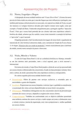 CARPE EBORA HOTEL - MAIO DE 2016 11
Apresentação do Projeto
3.1. Nome, Logotipo e Slogan
A designação da nossa unidade hoteleira será “Carpe Ebora Hotel”. O nome da marca
provém do latim, tendo em conta que é uma das línguas que mais influenciou o português, mas
também pela herança cultural presente no nosso país, em especial na cidade de Évora, na qual
são inúmeros os vestígios históricos deixados pelo império romano nesta região, como por
exemplo o Templo de Diana. Traduzindo integralmente para o português significa “Aproveite
Évora”. Visto que o nosso hotel pretende dar aos clientes toda uma experiência cultural e
histórica da cidade, achamos que faz sentido o nosso nome transmitir a sensação de desfrutar
e “aproveitar” o que é nacional.
O logótipo pretende o fácil reconhecimento da imagem do nosso hotel, e igualmente da
transmissão do valor histórico/cultural da cidade, com a inclusão do Templo de Évora (Anexo
1). O slogan “O prazer deve ser vivido no momento!” remete essencialmente para o desfrutar
da estadia, assente numa sensação de prazer e bem-estar.
3.2. Visão, Missão e Valores
A visão do Carpe Ebora Hotel é a de ser a referência hoteleira no Alentejo, tornando-
se um dos destinos mais procurados, tanto a nível regional, quer a nível nacional e
internacional.
Em termos de missão o Carpe Ebora Hotel propõe a oferta de um serviço personalizado
aos nossos clientes e diferenciador dos concorrentes, focado em duas principais vertentes: bem-
estar e cultura, de modo a presentear-lhes uma experiência exclusiva e enriquecedora.
Os valores seguidos pela nossa unidade hoteleira serão:
 Personalização: Oferta de pacotes com serviços exclusivos e orientados para as
necessidades e gostos dos hóspedes.
 Excelência: Proporcionar aos nossos hóspedes o máximo rigor e qualidade no atendimento
e na prestação dos vários serviços disponibilizados no nosso hotel e nos pacotes.
 Diferenciação: Pretendemos distinguirmo-nos dos concorrentes através da personalização
constante dos nossos serviços, adaptados à exigência dos nossos clientes.
 Comprometimento: Trabalhar em conformidade com os objetivos definidos permitindo
uma melhoria contínua dos nossos serviços e tendo sempre em conta o alinhamento entre
a vertente externa e interna da organização, com vista a proporcionar a melhor qualidade
aos nossos clientes.
 