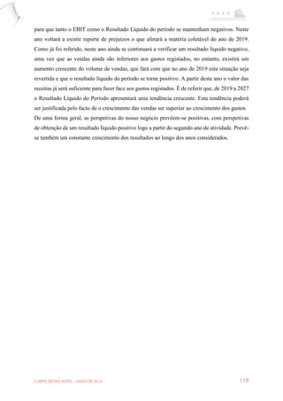 CARPE EBORA HOTEL - MAIO DE 2016 119
para que tanto o EBIT como o Resultado Líquido do período se mantenham negativos. Neste
ano voltará a existir reporte de prejuízos o que afetará a matéria coletável do ano de 2019.
Como já foi referido, neste ano ainda se continuará a verificar um resultado líquido negativo,
uma vez que as vendas ainda são inferiores aos gastos registados, no entanto, existirá um
aumento crescente do volume de vendas, que fará com que no ano de 2019 esta situação seja
revertida e que o resultado líquido do período se torne positivo. A partir deste ano o valor das
receitas já será suficiente para fazer face aos gastos registados. É de referir que, de 2019 a 2027
o Resultado Líquido do Período apresentará uma tendência crescente. Esta tendência poderá
ser justificada pelo facto de o crescimento das vendas ser superior ao crescimento dos gastos.
De uma forma geral, as perspetivas do nosso negócio prevêem-se positivas, com perspetivas
de obtenção de um resultado líquido positivo logo a partir do segundo ano de atividade. Prevê-
se também um constante crescimento dos resultados ao longo dos anos considerados.
 
