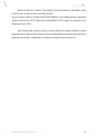 CARPE EBORA HOTEL - MAIO DE 2016 122
Quanto ao Passivo, a rúbrica “fornecedores” passará igualmente a apresentar valores
em 2018, uma vez que se inicia a atividade do hotel.
No que respeita à rúbrica “Estado e Outros Entes Públicos” esta também passará a apresentar
valores a partir do ano 2018, valores que correspondem ao IVA a pagar, aos encargos com a
Segurança Social e IRS.
Desta forma, pode concluir-se que as diversas rúbricas do balanço refletem o natural
desenrolar da atividade do hotel, desde o início da implementação do projeto de investimento,
sendo que este irá ditar e influenciar as variações ocorridas nas diversas rúbricas.
 