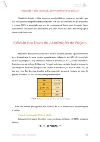CARPE EBORA HOTEL - MAIO DE 2016 126
Mapa do Valor Residual, do Investimento e do FMN
No cálculo do valor residual assume-se a continuidade da empresa no mercado, e por
isso considerámos uma perpetuidade com base no cash flow do último ano em que projetamos
o projeto (2027), e assumindo uma taxa de crescimento de longo prazo constante. Como
consideramos crescimento zero do cash flow apos 2027, o valor do EBIT e do working capital
manter-se-ão inalterados
Cálculo das Taxas de Atualização do Projeto
Precisámos de adquirir dados relativos ao setor hoteleiro, de forma a poder calcular as
taxas de atualização do nosso projeto, nomeadamente, os betas do setor (βU, βL) e o prémio
de risco do país [E(rM)- rF], retirados do website do professor, da NYU, Aswath Damodaran.
Posteriormente, do website do Banco de Portugal, obtivemos a cotação das yield-to-maturity
das obrigações do tesouro português com 10 anos de maturidade, de modo a saber a taxa de
juro sem risco. Por fim, para descobrir a rD e, assumindo que esta é constante ao longo do
projeto, utilizamos a TAEG do nosso principal empréstimo.
βU 0,74978
βL 0,98548
[E(rM)- rF] 3,72%
rF 2,84%
rD 3,83%
Com estes valores, prosseguimos para o cálculo das taxas de atualização necessárias para
o projeto.
Taxa de Atualização Unlevered (r0)
Para descobrir a taxa de desconto a preços constantes, utilizamos o CAPM e a seguinte
fórmula:
r0 = rF + βU * [E(rM)- rF]
Tabela 15: Taxas de atualização do projeto (fonte: Própria)
 