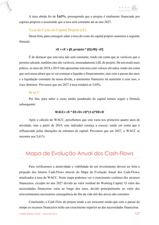 CARPE EBORA HOTEL - MAIO DE 2016 127
A taxa obtida foi de 5,63%, pressupondo que o projeto é totalmente financiado por
capitais próprios e assumindo que a taxa será constante até ao ano 2027.
Taxa do Custo do Capital Próprio (rE)
Desta feita, para conseguir saber a taxa do custo do capital próprio usaremos a seguinte
fórmula:
rE = rF + βL projeto * [E(rM)- rF]
É de destacar que esta taxa não será constante, tendo em conta que as variáveis que a
permite calcular, também elas são variáveis, nomeadamente o βL do projeto. De um modo mais
prático, os anos de 2018 e 2019 irão apresentar esta taxa com valores elevados, tendo em conta
que será nessa altura que se vai começar a liquidar o financiamento, mas com o passar dos anos
e a liquidação constante da nossa dívida, a autonomia financeira irá aumentar e com isso, o
risco diminuir. Prevemos que em 2027 a taxa rondará os 5,69%.
WACC
Por fim, para saber o custo médio ponderado do capital iremos seguir a fórmula
subsequente:
WACC= rE * EE+D+ rD*(1-t)*DE+D
Após o cálculo do WACC, percebemos que este varia nos primeiros quatro anos de
atividade, mas a partir de 2019, este indicador começa a crescer, tendo em conta que é
influenciado pelas alterações na estrutura de capital. Prevemos que em 2027, o WACC se
encontre nos 5,61%.
Mapa de Evolução Anual dos Cash-Flows
Para verificarmos a atratividade e viabilidade de um investimento deverá ser feita a
projeção dos futuros Cash-Flows através do Mapa de Evolução Anual dos Cash-Flows,
atualizados à taxa do WACC. Neste mapa podemos ver o crescimento contínuo dos recursos
financeiros, excepto no ano 2027 devido ao valor residual do Working Capital. O valor das
necessidades financeiras varia ao longo dos anos, devido principalmente ao valor dos
reinvestimentos necessários consequência do fim da vida útil dos ativos não correntes.
Concluindo, o Cash Flow do projeto tende a ser crescente sendo que com o passar do
tempo os recursos financeiros terão um crescimento superior ao das necessidades financeiras.
 