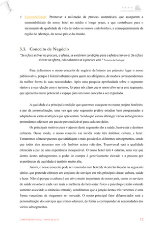 CARPE EBORA HOTEL - MAIO DE 2016 12
 Sustentabilidade: Promover a utilização de práticas sustentáveis que assegurem a
sustentabilidade do nosso hotel no médio e longo prazo, e que contribuam para o
incremento da qualidade de vida de todos os nossos stakeholders, e consequentemente da
região do Alentejo, do nosso país e do mundo.
3.3. Conceito de Negócio
“Se o foco estiver na procura, a oferta, se existirem condições para o efeito criar-se-á. Se o foco
estiver na oferta, não sabemos se a procura virá.” Turismo de Portugal
Para definirmos o nosso conceito de negócio definimos em primeiro lugar o nosso
público-alvo, porque é fulcral sabermos para quem nos dirigimos, de modo a correspondermos
da melhor forma às suas necessidades. Após uma pesquisa aprofundada sobre o segmento
sénior e a sua relação com o turismo, foi para nós claro que o nosso alvo seria este segmento,
que apresenta muito potencial e espaço para um novo conceito a ser explorado.
A qualidade é a principal condição que queremos assegurar no nosso projeto hoteleiro,
a par da personalização, uma vez que este segmento prefere estadias bem programadas e
adaptadas às várias restrições que apresentam. Sendo que vamos abranger vários subsegmentos
pretendemos oferecer um pacote personalizável para cada um deles.
Os principais motivos para viajarem deste segmento são a saúde, bem-estar e destinos
culturais. Desse modo, o nosso conceito vai incidir neste três âmbitos: cultura, e lazer.
Tentaremos oferecer pacotes que satisfaçam o mais possível os diferentes subsegmentos, sendo
que todos eles assentam nos três âmbitos acima referidos. Transversal será a qualidade
oferecida a par de uma experiência inesquecível. O nosso hotel terá 4 estrelas, uma vez que
dentro destes subsegmentos o poder de compra é genericamente elevado e a procura por
experiências de qualidade é também muito alta.
Assim, o nosso conceito pode ser resumido num hotel de 4 estrelas focado no segmento
sénior, que pretende oferecer um conjunto de serviços em três principais áreas: cultura, saúde
e lazer. Não só porque a cultura é um ativo muito importante do nosso país, como os serviços
de saúde envolvem cada vez mais a melhoria do bem-estar físico e psicológico (não estando
somente associado a estâncias termais), acreditamos que a junção destas três vertentes é uma
forma vencedora de vingarmos no mercado. O nosso principal fator diferenciador será a
personalização dos serviços que iremos oferecer, de forma a corresponder às necessidades dos
vários subsegmentos.
 