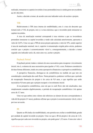 CARPE EBORA HOTEL - MAIO DE 2016 130
realizado, remunerar os capitais investidos à taxa pretendida (wacc) e ainda gerar um excedente
de 451.963,98 €.
Assim, a decisão a tomar, de acordo com este indicador será a de aceitar o projeto.
TIR
Relativamente à TIR (taxa interna de rendibilidade), esta é a taxa de desconto que
tornará nulo o VAL do projeto, isto é, é a taxa máxima a que o investidor pode remunerar os
capitais investidos.
A taxa de atualização nominal corresponde à taxa mínima a que os investidores
pretendem remunerar os capital investidos e tendo sido calculada anteriormente, apresenta o
valor de 5,63%. Uma vez que a TIR do nosso projeto apresenta o valor de 10%, sendo superior
à taxa de atualização nominal, isto é, superior à remuneração exigida pelos sócios, podemos
concluir que o projeto é economicamente viável e, consequentemente, a decisão a tomar
segundo este indicador será a de, mais uma vez, aceitar o projeto.
Payback Period
O payback period, traduz o número de anos necessários para recuperar o investimento
inicial, isto é, o número de anos necessários para igualar o VAL a zero. Podemos considerá-lo
de duas formas diferentes, tendo em conta a perspectiva financeira e a perspetiva contabilística.
A perspetiva financeira, distingue-se da contabilística na medida em que tem em
consideração a atualização dos cash flows. Nesta perspetiva, podemos verificar que o período
de recuperação financeira do projeto é de cerca de 9,8 anos, o que significa que serão
necessários 9,8 anos para que o projeto recupere o investimento inicial.
Já na perspetiva contabilística, caso em que os cash flows não são atualizados, mas
simplesmente somados algebricamente, o período de recuperação contabilístico é de apenas
cerca de 5,7 anos.
Uma vez que ambos estes valores são inferiores ao número de anos correspondentes à
vida útil do projeto (11 anos), podemos afirmar que o projeto é economicamente viável, e deve
por isso ser aceite.
IR
Quanto ao IR (índice de rendibilidade), este permite-nos avaliar a rendibilidade gerada
por unidade de capital investido no projeto. Uma vez que o IR do projeto é de cerca de 1,32,
significa que por cada euro investido no projeto, este pode gerar 1,32 euros. Como este valor é
 