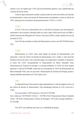 CARPE EBORA HOTEL - MAIO DE 2016 131
superior a um, isto implica que o VAL seja necessariamente superior a zero, significando que
o projeto deverá ser aceite.
Torna-se agora interessante estudar o projeto tendo em conta uma análise sem decisão
de financiamento e outra com decisão de financiamento, procedendo-se assim ao cálculo do
APV, sendo para isso necessário calcular primeiramente o VALU e o VALF.
VALU
O VAL Unlevered é determinado com os cash flows do projeto sem endividamento,
atualizados à taxa nominal, calculada tendo em conta o Beta Unlevered do setor (0,7498), a
yield-to-maturity das Obrigações do Tesouro a dez anos (2,84%) e ainda o prémio de risco de
mercado (3,72%).
Este VAL não considera os efeitos de financiamento e situa-se nos 429.793,08 € (Anexo
105).
VALF
Relativamente ao VALF (valor atual líquido da decisão de financiamento), este
representa o valor dos efeitos da decisão de financiamento, isto é, traduz o valor atual dos
benefícios fiscais dos juros e das comissões pagas, nos empréstimos contraídos. Calcularam-
se assim três VALF correspondendo ao financiamento do Banco Santander Totta,
financiamento do Turismo de Portugal e ao leasing mobiliário. O VALF do nosso projeto
apresenta o valor de 85.970,00€, sendo que este corresponde ao VALF do financiamento do
Banco Santander Totta, uma vez que tanto o financiamento do Turismo de Portugal, quanto o
leasing mobiliário apresentam um VALF igual a zero.
APV
O Adjusted Present Value permite captar separadamente o valor da empresa unlevered
dos efeitos da decisão de financiamento. Esta metodologia adiciona ao VAL unlevered o
VALF.
No nosso projeto o APV apresenta o valor de 515.763,08€.
Este é dado por: 429.793,08 € (VALU) + 85.970€ (VALF financiamento Banco Santander
Totta) + 0€ (VALF financiamento Turismo de Portugal) + 0€ (VALF leasing mobiliário) =
515.763,08€.
Este APV vem confirmar mais uma vez a viabilidade do projeto.
 