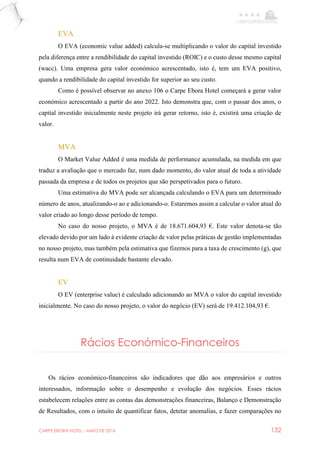 CARPE EBORA HOTEL - MAIO DE 2016 132
EVA
O EVA (economic value added) calcula-se multiplicando o valor do capital investido
pela diferença entre a rendibilidade do capital investido (ROIC) e o custo desse mesmo capital
(wacc). Uma empresa gera valor económico acrescentado, isto é, tem um EVA positivo,
quando a rendibilidade do capital investido for superior ao seu custo.
Como é possível observar no anexo 106 o Carpe Ebora Hotel começará a gerar valor
económico acrescentado a partir do ano 2022. Isto demonstra que, com o passar dos anos, o
capital investido inicialmente neste projeto irá gerar retorno, isto é, existirá uma criação de
valor.
MVA
O Market Value Added é uma medida de performance acumulada, na medida em que
traduz a avaliação que o mercado faz, num dado momento, do valor atual de toda a atividade
passada da empresa e de todos os projetos que são perspetivados para o futuro.
Uma estimativa do MVA pode ser alcançada calculando o EVA para um determinado
número de anos, atualizando-o ao e adicionando-o. Estaremos assim a calcular o valor atual do
valor criado ao longo desse período de tempo.
No caso do nosso projeto, o MVA é de 18.671.604,93 €. Este valor denota-se tão
elevado devido por um lado à evidente criação de valor pelas práticas de gestão implementadas
no nosso projeto, mas também pela estimativa que fizemos para a taxa de crescimento (g), que
resulta num EVA de continuidade bastante elevado.
EV
O EV (enterprise value) é calculado adicionando ao MVA o valor do capital investido
inicialmente. No caso do nosso projeto, o valor do negócio (EV) será de 19.412.104,93 €.
Rácios Económico-Financeiros
Os rácios económico-financeiros são indicadores que dão aos empresários e outros
interessados, informação sobre o desempenho e evolução dos negócios. Esses rácios
estabelecem relações entre as contas das demonstrações financeiras, Balanço e Demonstração
de Resultados, com o intuito de quantificar fatos, detetar anomalias, e fazer comparações no
 