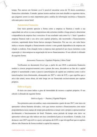 CARPE EBORA HOTEL - MAIO DE 2016 133
tempo. Nos anexos em formato excel é possível encontrar cerca de 34 rácios económico-
financeiros calculados. Contudo, apenas iremos analisar com mais detalhe os seguintes rácios,
que julgamos serem os mais importantes para a análise de informação encómica e financeira
relevante para o nosso hotel:
Autonomia Financeira
Este rácio permite apreciar a forma como a empresa se financia e medir a sua
capacidade em solver os seus compromissos não correntes (médio e longo prazo) e determinar
a dependência da empresa face a terceiros. O seu resultado varia entre 0 e 1. Será 1 quando a
empresa financia todo o seu ativo com capitais próprios, não recorrendo a financiamentos
externos, suportando desta forma baixos encargos financeiros. Por sua vez, um valor baixo
indica o recurso alargado a financiamento externo e uma grande dependência da empresa em
relação a credores. Esta situação torna a empresa mais permeável aos riscos inerentes a esta
exposição e é desvantajosa na negociação de novos financiamentos. O seu cálculo é efetuado
da seguinte forma:
Autonomia Financeira: Capitais Próprios / Ativo Total
Verificamos no documento Excel que, a partir do ano 2018 a autonomia financeira
tenderá a crescer progressivamente com o passar dos anos, devendo-se ao fato de o capital
próprio ir aumentando e tanto o passivo (amortizações de capital aos credores) como o ativo
(amortizações) irem diminuindo, alcançando em 2027 o valor de 0.95, o que significa que o
ativo não estará, nessa altura, de todo longe em ser financiado exclusivamente por capitais
próprios.
Debt-to-Equity
O rácio em causa indica o grau de intensidade de recurso a capitais próprios. O seu
cálculo é efetuado da seguinte forma:
Debt-to-Equity = Passivo / Capital Próprio
Nos primeiros anos em análise, mais concretamente a partir do ano 2017, este rácio irá
apresentar valores bastante elevados, visto que iremos recorrer a financiamentos com maior
preponderância nesse espaço de tempo para podermos avançar com o projeto e operacionalizar
devidamente o funcionamento do hotel. Portanto, nesse período de tempo este rácio vai
apresentar valores que irão indicar um risco considerável para os investidores. Contudo, é de
destacar o ano 2027 cujo debt-to-equity será apenas de 0.055, o que irá significar que os capitais
alheios irão financiar de forma residual o capital da empresa.
 