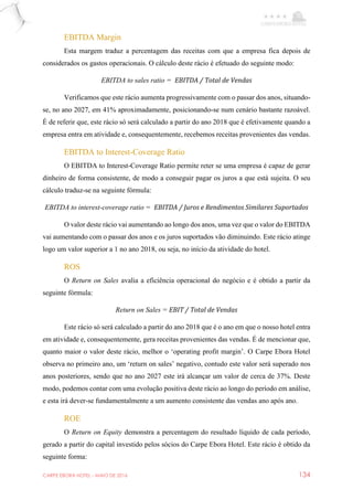 CARPE EBORA HOTEL - MAIO DE 2016 134
EBITDA Margin
Esta margem traduz a percentagem das receitas com que a empresa fica depois de
considerados os gastos operacionais. O cálculo deste rácio é efetuado do seguinte modo:
EBITDA to sales ratio = EBITDA / Total de Vendas
Verificamos que este rácio aumenta progressivamente com o passar dos anos, situando-
se, no ano 2027, em 41% aproximadamente, posicionando-se num cenário bastante razoável.
É de referir que, este rácio só será calculado a partir do ano 2018 que é efetivamente quando a
empresa entra em atividade e, consequentemente, recebemos receitas provenientes das vendas.
EBITDA to Interest-Coverage Ratio
O EBITDA to Interest-Coverage Ratio permite reter se uma empresa é capaz de gerar
dinheiro de forma consistente, de modo a conseguir pagar os juros a que está sujeita. O seu
cálculo traduz-se na seguinte fórmula:
EBITDA to interest-coverage ratio = EBITDA / Juros e Rendimentos Similares Suportados
O valor deste rácio vai aumentando ao longo dos anos, uma vez que o valor do EBITDA
vai aumentando com o passar dos anos e os juros suportados vão diminuindo. Este rácio atinge
logo um valor superior a 1 no ano 2018, ou seja, no início da atividade do hotel.
ROS
O Return on Sales avalia a eficiência operacional do negócio e é obtido a partir da
seguinte fórmula:
Return on Sales = EBIT / Total de Vendas
Este rácio só será calculado a partir do ano 2018 que é o ano em que o nosso hotel entra
em atividade e, consequentemente, gera receitas provenientes das vendas. É de mencionar que,
quanto maior o valor deste rácio, melhor o ‘operating profit margin’. O Carpe Ebora Hotel
observa no primeiro ano, um ‘return on sales’ negativo, contudo este valor será superado nos
anos posteriores, sendo que no ano 2027 este irá alcançar um valor de cerca de 37%. Deste
modo, podemos contar com uma evolução positiva deste rácio ao longo do período em análise,
e esta irá dever-se fundamentalmente a um aumento consistente das vendas ano após ano.
ROE
O Return on Equity demonstra a percentagem do resultado líquido de cada período,
gerado a partir do capital investido pelos sócios do Carpe Ebora Hotel. Este rácio é obtido da
seguinte forma:
 