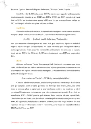 CARPE EBORA HOTEL - MAIO DE 2016 135
Return on Equity = Resultado Líquido do Período / Total do Capital Próprio
Em 2018 o valor do ROE situa-se em -13,97%, mas nos anos seguintes tende a aumentar
consistentemente, situando-se nos 20,22% em 2023 e 27,48% em 2027. Importa referir que
logo em 2019 é que iremos começar a pagar o IRC, uma vez que nesse ano iremos registar um
EBT positivo pela primeira vez após o início da atividade.
Net ROA
Este rácio destina-se à avaliação da rentabilidade da empresa e relaciona os ativos que
a empresa detém com os resultados obtidos. O seu cálculo é efetuado da seguinte forma:
Net ROA = Resultado Líquido do Período / Total do Ativo
Este rácio apresenta valores negativos até o ano 2018, pois o resultado líquido do período é
negativo até esse ano pelo fato de as vendas não serem suficientes para conseguirem cobrir os
custos operacionais, porém estes vão aumentando continuamente nos anos que se seguem,
sendo que em 2023 o Net ROA será de 11% aproximadamente e em 2027 este alcançará os
26%.
ROIC
O Return on Invested Capital dá-nos a capacidade do ativo da empresa de gerar lucro,
isto é, este rácio acaba por traduzir a rendibilidade do negócio, permitindo desta forma avaliar
o desempenho dos capitais totais investidos na empresa. O procedimento do cálculo deste rácio
é efetuado do seguinte modo:
Return on Invested Capital = EBIT(1-t) / Invested Capital (boy)
Como foi referido anteriormente, este indicador possibilita a determinação da eficiência
com que a empresa utiliza o capital que tem à sua disposição para investir, isto é, se a forma
como a empresa aplica o capital está a gerar resultados positivos ou negativos ao nível
operacional. Para que uma empresa possa gerar valor económico acrescentado, deve existir um
spread entre ROIC e WACC positivo, pois só dessa forma o capital irá gerar rentabilidade.
Observamos que em 2018 o valor do rácio em causa é negativo, sendo que este justifica-se pelo
NOPLAT negativo no primeiro ano de atividade. Contudo, este valor é logo invertido nos anos
seguintes, em que os valores serão positivos e crescentes, de tal modo que em 2023 rondará os
12,26% e 35,23% no ano 2027.
 