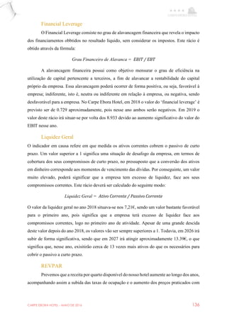 CARPE EBORA HOTEL - MAIO DE 2016 136
Financial Leverage
O Financial Leverage consiste no grau de alavancagem financeira que revela o impacto
dos financiamentos obbtidos no resultado líquido, sem considerar os impostos. Este rácio é
obtido através da fórmula:
Grau Financeiro de Alavanca = EBIT / EBT
A alavancagem financeira possui como objetivo mensurar o grau de eficiência na
utilização de capital pertencente a terceiros, a fim de alavancar a rentabilidade do capital
próprio da empresa. Essa alavancagem poderá ocorrer de forma positiva, ou seja, favorável à
empresa; indiferente, isto é, neutra ou indiferente em relação à empresa, ou negativa, sendo
desfavorável para a empresa. No Carpe Ebora Hotel, em 2018 o valor do ‘financial leverage’ é
previsto ser de 0.729 aproximadamente, pois nesse ano ambos serão negativos. Em 2019 o
valor deste rácio irá situar-se por volta dos 8.933 devido ao aumento significativo do valor do
EBIT nesse ano.
Liquidez Geral
O indicador em causa refere em que medida os ativos correntes cobrem o passivo de curto
prazo. Um valor superior a 1 significa uma situação de desafogo da empresa, em termos de
cobertura dos seus compromissos de curto prazo, no pressuposto que a conversão dos ativos
em dinheiro corresponde aos momentos de vencimento das dívidas. Por conseguinte, um valor
muito elevado, poderá significar que a empresa tem excesso de liquidez, face aos seus
compromissos correntes. Este rácio deverá ser calculado do seguinte modo:
Liquidez Geral = Ativo Corrente / Passivo Corrente
O valor da liquidez geral no ano 2018 situava-se nos 7,21€, sendo um valor bastante favorável
para o primeiro ano, pois significa que a empresa terá excesso de liquidez face aos
compromissos correntes, logo no primeiro ano de atividade. Apesar de uma grande descida
deste valor depois do ano 2018, os valores vão ser sempre superiores a 1. Todavia, em 2026 irá
subir de forma significativa, sendo que em 2027 irá atingir aproximadamente 13.39€, o que
significa que, nesse ano, exisitirão cerca de 13 vezes mais ativos do que os necessários para
cobrir o passivo a curto prazo.
REVPAR
Prevemos que a receita por quarto disponível do nosso hotel aumente ao longo dos anos,
acompanhando assim a subida das taxas de ocupação e o aumento dos preços praticados com
 