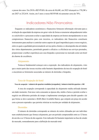 CARPE EBORA HOTEL - MAIO DE 2016 137
o passar dos anos. Em 2018 o REVPAR é de cerca de 86,68€, em 2023 alcançará os 170,24€ e
em 2027 os 252,81€. Assim, em 5 anos o nosso REVPAR irá aumentar cerca de 78%.
Indicadores Não Financeiros
Enquanto os indicadores económicos e financeiros fornecem informação relevante para a
avaliação da capacidade da empresa em gerar valor de forma a renumerar adequadamente todos
os stakeholders e procuram avaliar a capacidade da empresa em honrar atempadamente os seus
compromissos financeiros para com terceiros, os indicadores não financeiros constituem
instrumentos para analisar e controlar outros aspetos de igual importância para o nosso negócio,
entre os quais a qualidade percecionada do serviço pelos clientes e o desempenho das atividades
dos vários departamentos, permitindo garantir a eficácia e a eficiência nos serviços prestados,
proporcionar a melhor experiência aos seus hóspedes e posicionar no mercado como um hotel
de charme de excelência.
Alojamento
Torna-se fundamental começar com a exposição dos indicadores de alojamento, visto
que a maior parte das nossas receitas estão bastante dependentes da taxa de ocupação do hotel
e encontram-se fortemente associadas ao número de dormidas e hóspedes.
Taxa de Ocupação do hotel
Taxa de ocupação = número de quartos vendidos (ocupados) / número total de quartos x 100
A taxa de ocupação corresponde à capacidade de alojamento média utilizada durante
um dado momento. Esta taxa varia consoante as épocas alta, média e baixa e permite avaliar o
negócio em diferentes períodos de tempo e implementar estratégias para decidir quando e de
que forma se deve aumentar o BAR (Best Available Rates), que estipula um preço de acordo
com a procura esperada e que permite otimizar as receitas por unidade de alojamento.
Dormidas
O número de dormidas corresponde ao número de noites efetuadas por um indivíduo
num estabelecimento que fornece alojamento, por um período compreendido entre as 12 horas
de um dia e as 12 horas do dia seguinte. Este indicador foi bastante importante na fase de estudo
de mercado, nomeadamente para a definição do mercado total.
 