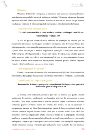 CARPE EBORA HOTEL - MAIO DE 2016 138
Hóspedes
O número de hóspedes corresponde ao número de indivíduos que efetuam pelo menos
uma dormida num estabelecimento de alojamento turístico. Tal como o número de dormidas,
o presente indicador foi bastante útil na fase de estudo de mercado, na medida em que permitiu
concluir que o número de hóspedes registado superava nos estabelecimentos hoteleiros.
Taxa de Pacotes comercializados
Taxa de Pacotes vendidos = valor total das vendas - vendas por canal direto
valor total de vendas x 100
A taxa de pacotes comercializados traduz-se na proporção de receitas que são
provenientes da venda de pacotes pelos operadores turísticos no total de receitas obtidas. Este
indicador permite averiguar qual dos canais consegue efetivamente gerar mais lucro, sendo que
a partir desta informação é possível implementar promoções e descontos num cenário
desfavorável ou subir ligeiramente os preços num cenário favorável. É de salientar que este
índice apresenta maior importância para o nosso negócio uma vez que pretendemos destacar
em relação a outros hotéis através dos nossos pacotes turísticos que irão oferecer conjuntos
variados e diferenciadores de serviços ao nosso target.
Taxa de retenção dos clientes
Esta taxa encontra-se diretamente relacionada com a satisfação dos clientes e contribui
para uma taxa de ocupação mais estável, constituindo uma forma de combater a sazonalidade.
Tempo Médio de Limpeza por Quarto
Tempo médio de limpeza por quarto = duração total da limpeza dos quartos /
número de quartos ocupados x 100
A presença deste indicador justifica-se pelo fato da limpeza dos quartos incintar
sentimentos de respeito e acolhimento nos hóspedes, após um dia em passeios e outras
atividades. Deste modo, quantos mais os quartos estiverem limpos e arrumados, mais este
sentimento positivo podemos incitar nos clientes. No entanto, tal só irá acontecer se
conseguirmos garantir um ótimo funcionamento da equipa de limpeza, pois esta terá de ser
eficiente tanto nas limpezas de entre estadia como para as de entre estadia. É de referir que,
enquanto o tempo de limpeza entre estadia consiste no tempo que as empregadas necessitam
para limpar os quartos durante a estadia dos hóspedes no hotel, o tempo de limpeza entre estadia
corresponde à limpeza que ocorre após o check-out do cliente. Para o tempo de limpeza entre
estadia estimamos cerca de 14 minutos para cada quarto e este indicador deve ser analisado
 