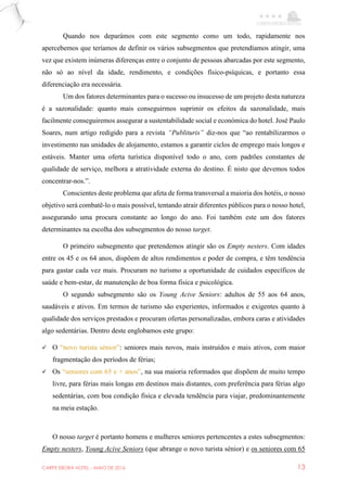 CARPE EBORA HOTEL - MAIO DE 2016 13
Quando nos deparámos com este segmento como um todo, rapidamente nos
apercebemos que teríamos de definir os vários subsegmentos que pretendíamos atingir, uma
vez que existem inúmeras diferenças entre o conjunto de pessoas abarcadas por este segmento,
não só ao nível da idade, rendimento, e condições físico-psíquicas, e portanto essa
diferenciação era necessária.
Um dos fatores determinantes para o sucesso ou insucesso de um projeto desta natureza
é a sazonalidade: quanto mais conseguirmos suprimir os efeitos da sazonalidade, mais
facilmente conseguiremos assegurar a sustentabilidade social e económica do hotel. José Paulo
Soares, num artigo redigido para a revista “Publituris” diz-nos que “ao rentabilizarmos o
investimento nas unidades de alojamento, estamos a garantir ciclos de emprego mais longos e
estáveis. Manter uma oferta turística disponível todo o ano, com padrões constantes de
qualidade de serviço, melhora a atratividade externa do destino. É nisto que devemos todos
concentrar-nos.”.
Conscientes deste problema que afeta de forma transversal a maioria dos hotéis, o nosso
objetivo será combatê-lo o mais possível, tentando atrair diferentes públicos para o nosso hotel,
assegurando uma procura constante ao longo do ano. Foi também este um dos fatores
determinantes na escolha dos subsegmentos do nosso target.
O primeiro subsegmento que pretendemos atingir são os Empty nesters. Com idades
entre os 45 e os 64 anos, dispõem de altos rendimentos e poder de compra, e têm tendência
para gastar cada vez mais. Procuram no turismo a oportunidade de cuidados específicos de
saúde e bem-estar, de manutenção de boa forma física e psicológica.
O segundo subsegmento são os Young Acive Seniors: adultos de 55 aos 64 anos,
saudáveis e ativos. Em termos de turismo são experientes, informados e exigentes quanto à
qualidade dos serviços prestados e procuram ofertas personalizadas, embora caras e atividades
algo sedentárias. Dentro deste englobamos este grupo:
 O “novo turista sénior”: seniores mais novos, mais instruídos e mais ativos, com maior
fragmentação dos períodos de férias;
 Os “seniores com 65 e + anos”, na sua maioria reformados que dispõem de muito tempo
livre, para férias mais longas em destinos mais distantes, com preferência para férias algo
sedentárias, com boa condição física e elevada tendência para viajar, predominantemente
na meia estação.
O nosso target é portanto homens e mulheres seniores pertencentes a estes subsegmentos:
Empty nesters, Young Acive Seniors (que abrange o novo turista sénior) e os seniores com 65
 