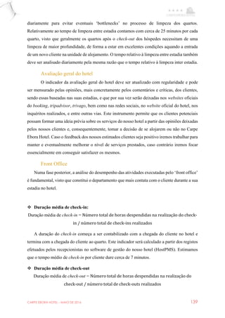 CARPE EBORA HOTEL - MAIO DE 2016 139
diariamente para evitar eventuais ‘bottlenecks’ no processo de limpeza dos quartos.
Relativamente ao tempo de limpeza entre estadia contamos com cerca de 25 minutos por cada
quarto, visto que geralmente os quartos após o check-out dos hóspedes necessitam de uma
limpeza de maior profundidade, de forma a estar em excelentes condições aquando a entrada
de um novo cliente na unidade de alojamento. O tempo relativo à limpeza entre estadia também
deve ser analisado diariamente pela mesma razão que o tempo relativo à limpeza inter estadia.
Avaliação geral do hotel
O indicador da avaliação geral do hotel deve ser atualizado com regularidade e pode
ser mensurado pelas opiniões, mais concretamente pelos comentários e críticas, dos clientes,
sendo essas baseadas nas suas estadias, e que por sua vez serão deixadas nos websites oficiais
do booking, tripadvisor, trivago, bem como nas redes sociais, no website oficial do hotel, nos
inquéritos realizados, e entre outras vias. Este instrumento permite que os clientes potenciais
possam formar uma ideia prévia sobre os serviços do nosso hotel a partir das opiniões deixadas
pelos nossos clientes e, consequentemente, tomar a decisão de se alojarem ou não no Carpe
Ebora Hotel. Caso o feedback dos nossos estimados clientes seja positivo iremos trabalhar para
manter e eventualmente melhorar o nível de serviços prestados, caso contrário iremos focar
essencialmente em conseguir satisfazer os mesmos.
Front Office
Numa fase posterior, a análise do desempenho das atividades executadas pelo ‘front office’
é fundamental, visto que constitui o departamento que mais contata com o cliente durante a sua
estadia no hotel.
 Duração média de check-in:
Duração média de check-in = Número total de horas despendidas na realização do check-
in / número total de check-ins realizados
A duração do check-in começa a ser contabilizado com a chegada do cliente no hotel e
termina com a chegada do cliente ao quarto. Este indicador será calculado a partir dos registos
efetuados pelos recepcionistas no software de gestão do nosso hotel (HostPMS). Estimamos
que o tempo médio de check-in por cliente dure cerca de 7 minutos.
 Duração média de check-out
Duração média de check-out = Número total de horas despendidas na realização do
check-out / número total de check-outs realizados
 