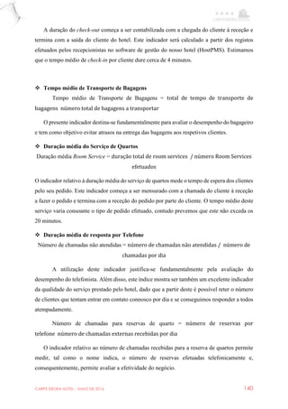 CARPE EBORA HOTEL - MAIO DE 2016 140
A duração do check-out começa a ser contabilizada com a chegada do cliente à receção e
termina com a saída do cliente do hotel. Este indicador será calculado a partir dos registos
efetuados pelos recepcionistas no software de gestão do nosso hotel (HostPMS). Estimamos
que o tempo médio de check-in por cliente dure cerca de 4 minutos.
 Tempo médio de Transporte de Bagagens
Tempo médio de Transporte de Bagagens = total de tempo de transporte de
bagagens número total de bagagens a transportar
O presente indicador destina-se fundamentalmente para avaliar o desempenho do bagageiro
e tem como objetivo evitar atrasos na entrega das bagagens aos respetivos clientes.
 Duração média do Serviço de Quartos
Duração média Room Service = duração total de room services / número Room Services
efetuados
O indicador relativo à duração média do serviço de quartos mede o tempo de espera dos clientes
pelo seu pedido. Este indicador começa a ser mensurado com a chamada do cliente à receção
a fazer o pedido e termina com a receção do pedido por parte do cliente. O tempo médio deste
serviço varia consoante o tipo de pedido efetuado, contudo prevemos que este não exceda os
20 minutos.
 Duração média de resposta por Telefone
Número de chamadas não atendidas = número de chamadas não atendidas / número de
chamadas por dia
A utilização deste indicador justifica-se fundamentalmente pela avaliação do
desempenho do telefonista. Além disso, este índice mostra ser também um excelente indicador
da qualidade do serviço prestado pelo hotel, dado que a partir deste é possível reter o número
de clientes que tentam entrar em contato connosco por dia e se conseguimos responder a todos
atempadamente.
Número de chamadas para reservas de quarto = número de reservas por
telefone número de chamadas externas recebidas por dia
O indicador relativo ao número de chamadas recebidas para a reserva de quartos permite
medir, tal como o nome indica, o número de reservas efetuadas telefonicamente e,
consequentemente, permite avaliar a efetividade do negócio.
 