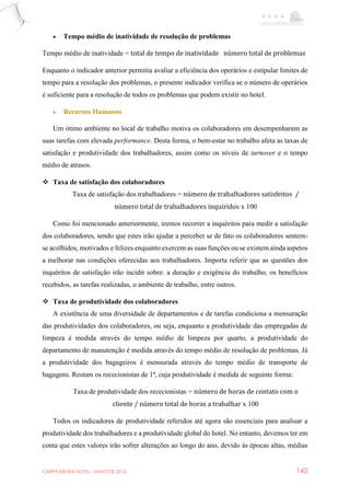 CARPE EBORA HOTEL - MAIO DE 2016 142
 Tempo médio de inatividade de resolução de problemas
Tempo médio de inatividade = total de tempo de inatividade número total de problemas
Enquanto o indicador anterior permitia avaliar a eficiência dos operários e estipular limites de
tempo para a resolução dos problemas, o presente indicador verifica se o número de operários
é suficiente para a resolução de todos os problemas que podem existir no hotel.
 Recursos Humanos
Um ótimo ambiente no local de trabalho motiva os colaboradores em desempenharem as
suas tarefas com elevada performance. Desta forma, o bem-estar no trabalho afeta as taxas de
satisfação e produtividade dos trabalhadores, assim como os níveis de turnover e o tempo
médio de atrasos.
 Taxa de satisfação dos colaboradores
Taxa de satisfação dos trabalhadores = número de trabalhadores satisfeitos /
número total de trabalhadores inquiridos x 100
Como foi mencionado anteriormente, iremos recorrer a inquéritos para medir a satisfação
dos colaboradores, sendo que estes irão ajudar a perceber se de fato os colaboradores sentem-
se acolhidos, motivados e felizes enquanto exercem as suas funções ou se existem ainda aspetos
a melhorar nas condições oferecidas aos trabalhadores. Importa referir que as questões dos
inquéritos de satisfação irão incidir sobre: a duração e exigência do trabalho, os benefícios
recebidos, as tarefas realizadas, o ambiente de trabalho, entre outros.
 Taxa de produtividade dos colaboradores
A existência de uma diversidade de departamentos e de tarefas condiciona a mensuração
das produtividades dos colaboradores, ou seja, enquanto a produtividade das empregadas de
limpeza é medida através do tempo médio de limpeza por quarto, a produtividade do
departamento de manutenção é medida através do tempo médio de resolução de problemas. Já
a produtividade dos bagageiros é mensurada através do tempo médio de transporte de
bagagens. Restam os rececionistas de 1ª, cuja produtividade é medida de seguinte forma:
Taxa de produtividade dos rececionistas = número de horas de contato com o
cliente / número total de horas a trabalhar x 100
Todos os indicadores de produtividade referidos até agora são essenciais para analisar a
produtividade dos trabalhadores e a produtividade global do hotel. No entanto, devemos ter em
conta que estes valores irão sofrer alterações ao longo do ano, devido ás épocas altas, médias
 