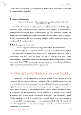 CARPE EBORA HOTEL - MAIO DE 2016 143
e baixas que irão condicionar não só as receitas do nosso negócio, mas também a quantidade
de trabalho de cada colaborador.
 Tempo médio de atrasos
Tempo médio de atrasos = número de minutos de atraso / número total de
trabalhadores x 100
A pontualidade para além de ser fundamental para o bom funcionamento do hotel, pois a
maioria dos cargos existentes são realizados em turnos, indica também o nível de motivação e
empenho dos colaboradores. Assim, é imprescindível que cada trabalhador cumpra o seu
horário com rigor de modo a não prejudicar um colega e, em casos mais extremos, as atividades
de todo o departamento. Portanto, o presente indicador tenciona controlar os horários de
entrada e saída de cada funcionário.
 Rotação de pessoal (Turnover)
Turnover = ( (entradas + saídas) / 2 ) / número total de trabalhadores
A rotação de pessoal diz respeito às entradas e saídas de pessoal dentro de uma empresa.
O valor deste indicador não deve ser muito elevado, pois muitas entradas e saídas de
trabalhadores num curto espaço de tempo, não são de todo benéficas para a saúde
organizacional. A situação ideal traduz-se nas taxas de rotação de pessoal baixas, que permitem
a entrada de algum ‘ADN’ novo na empresa e, em simultâneo, a retenção de trabalhadores
hábeis e qualificados, mantendo a dinâmica organizacional.
Análise de Sensibilidade e Árvore de Decisão
Atendendo a que o nosso projeto assenta em pressupostos e previsões, é crucial
estudarmos diferentes cenários, por forma a analisar a solidez da viabilidade do projecto, face
às possíveis alterações. As variáveis mais sensíveis serão as relacionadas com as receitas de
exploração. Outros custos como os de manutenção, gastos com pessoal, gastos com matérias-
primas para a restauração, e outros fornecimentos e serviços externos, não terão a mesma
incerteza associada, pois não têm uma variação significativa ao longo do tempo, e foram
reportados a partir de uma análise de preços de fornecedores e das remunerações atuais.
Conclui-se então que as variáveis a estudar serão as que mais podem variar e que mais afetarão
os nossos resultados: a taxa de ocupação e os preços praticados (de dormida e do pacote), pois
são a atividade principal do nosso projecto, ou seja, de onde vêm os rendimentos com maior
peso no total do receitas totais.
 