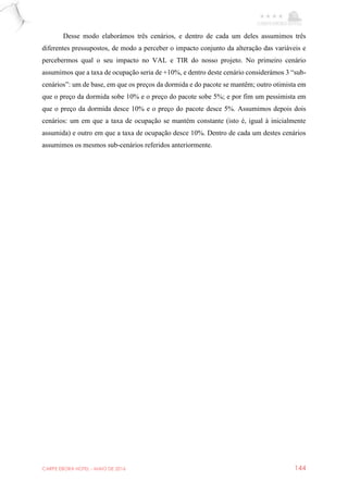 CARPE EBORA HOTEL - MAIO DE 2016 144
Desse modo elaborámos três cenários, e dentro de cada um deles assumimos três
diferentes pressupostos, de modo a perceber o impacto conjunto da alteração das variáveis e
percebermos qual o seu impacto no VAL e TIR do nosso projeto. No primeiro cenário
assumimos que a taxa de ocupação seria de +10%, e dentro deste cenário considerámos 3 “sub-
cenários”: um de base, em que os preços da dormida e do pacote se mantêm; outro otimista em
que o preço da dormida sobe 10% e o preço do pacote sobe 5%; e por fim um pessimista em
que o preço da dormida desce 10% e o preço do pacote desce 5%. Assumimos depois dois
cenários: um em que a taxa de ocupação se mantém constante (isto é, igual à inicialmente
assumida) e outro em que a taxa de ocupação desce 10%. Dentro de cada um destes cenários
assumimos os mesmos sub-cenários referidos anteriormente.
 